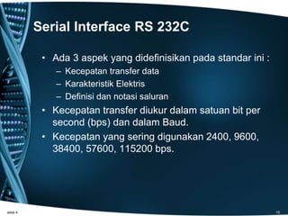 Serial Interface RS 232C
• Ada 3 aspek yang didefinisikan pada standar ini :
– Kecepatan transfer data
– Karakteristik Elektris
– Definisi dan notasi saluran
• Kecepatan transfer diukur dalam satuan bit per
second (bps) dan dalam Baud.
• Kecepatan yang sering digunakan 2400, 9600,
38400, 57600, 115200 bps.
slide 4 15
 