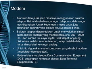Modem
• Transfer data jarak jauh biasanya menggunakan saluran
telepon. Hal ini disebabkan jaringan telepon sudah sangat
luas digunakan. Untuk keperluan khusus dapat juga
digunakan saluran yang disewa khusus (leased line).
• Saluran telepon diperuntukkan untuk menyalurkan sinyal
suara (sinyal analog) yang memiliki frekuensi 300 - 3000
Hz. Oleh karena itu sinyal digital tidak dapat langsung
dikirimkan melalui saluran telepon, tetapi terlebih dahulu
harus dimodulasi ke sinyal analog.
• Untuk itu digunakan suatu komponen yang disebut modem
( modulator-demodulator).
• Modem biasanya disebut Data Communication Equipment
(DCE) sedangkan komputer disebut Data Terminal
Equipment (DTE).
slide 4 21
 