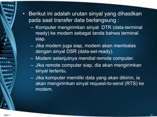 • Berikut ini adalah urutan sinyal yang dihasilkan
pada saat transfer data berlangsung :
– Komputer mengirimkan sinyal DTR (data-terminal
ready) ke modem sebagai tanda bahwa terminal
siap.
– Jika modem juga siap, modem akan membalas
dengan sinyal DSR (data-set-ready).
– Modem selanjutnya mendial remote computer.
– Jika remote computer siap, dia akan mengirimkan
sinyal tertentu.
– Jika komputer memiliki data yang akan dikirim, ia
akan mengirimkan sinyal request-to-send (RTS) ke
modem.
slide 4 23
 