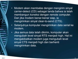 • Modem akan membalas dengan mengirim sinyal
carrier-detect (CD) sebagai tanda bahwa ia telah
membangun koneksi dengan remote computer.
Dan jika modem benar-benar siap, ia
mengirimkan sinyal clear-to-send (CTS).
• Selanjutnya komputer mengirimkan data serial ke
modem.
• Jika semua data telah dikirim, komputer akan
mengubah level sinyal RTS menjadi high. Hal ini
mengakibatkan modem juga mengubah level
sinyal CTS menjadi high dan berhenti
mengirimkan data.
slide 4 24
 