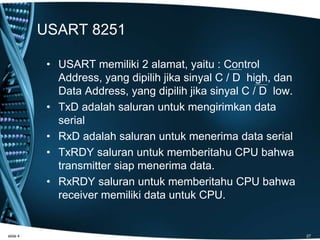 USART 8251
• USART memiliki 2 alamat, yaitu : Control
Address, yang dipilih jika sinyal C / D high, dan
Data Address, yang dipilih jika sinyal C / D low.
• TxD adalah saluran untuk mengirimkan data
serial
• RxD adalah saluran untuk menerima data serial
• TxRDY saluran untuk memberitahu CPU bahwa
transmitter siap menerima data.
• RxRDY saluran untuk memberitahu CPU bahwa
receiver memiliki data untuk CPU.
slide 4 27
 