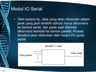 Modul IO Serial
• Oleh karena itu, data yang akan ditransfer dalam
jarak yang jauh terlebih dahulu harus dikonversi
ke bentuk serial, dan pada saat diterima
dikonversi kembali ke bentuk paralel. Proses
tersebut akan dilakukan oleh modul I/O (port)
serial.
slide 4 3
 