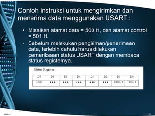 Contoh instruksi untuk mengirimkan dan
menerima data menggunakan USART :
• Misalkan alamat data = 500 H, dan alamat control
= 501 H.
• Sebelum melakukan pengiriman/penerimaan
data, terlebih dahulu harus dilakukan
pemeriksaan status USART dengan membaca
status registernya.
slide 4 32
 