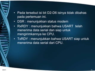• Pada tersebut isi bit D2-D6 isinya tidak dibahas
pada pertemuan ini.
• DSR : menunjukkan status modem
• RxRDY : menunjukkan bahwa USART telah
menerima data serial dan siap untuk
mengirimkannya ke CPU.
• TxRDY : menunjukkan bahwa USART siap untuk
menerima data serial dari CPU.
slide 4 33
 
