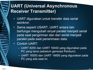UART (Universal Asynchronous
Receiver Transmitter)
• UART digunakan untuk transfer data serial
asinkron
• Sama seperti USART, UART antara lain
berfungsi mengubah sinyal paralel menjadi serial
pada saat pengiriman dan dari serial menjadi
paralel pada saat penerimaan data.
• Contoh UART:
– UART 8250 dan UART 16450 yang digunakan pada
PC yang lama (sebelum generasi Pentium).
– UART 16550 dan UART 16650 yang digunakan pada
PC yang ada saat ini.
slide 4 36
 