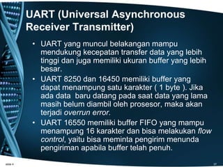 UART (Universal Asynchronous
Receiver Transmitter)
• UART yang muncul belakangan mampu
mendukung kecepatan transfer data yang lebih
tinggi dan juga memiliki ukuran buffer yang lebih
besar.
• UART 8250 dan 16450 memiliki buffer yang
dapat menampung satu karakter ( 1 byte ). Jika
ada data baru datang pada saat data yang lama
masih belum diambil oleh prosesor, maka akan
terjadi overrun error.
• UART 16550 memiliki buffer FIFO yang mampu
menampung 16 karakter dan bisa melakukan flow
control, yaitu bisa meminta pengirim menunda
pengiriman apabila buffer telah penuh.
slide 4 37
 