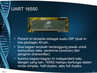 UART 16550
• Peranti ini tersedia sebagai suatu DIP (dual in-
line package) 40-pin.
• Dua bagian terpisah bertanggung jawab untuk
komunikasi data: penerima (receiver) dan
pengirim (transmitter).
• Karena bagian-bagian ini independent satu
dengan yang lain, 16550 mampu berfungsi dalam
mode simplex, half-duplex, atau full duplex.
slide 4 38
 