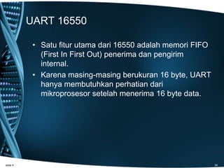 UART 16550
• Satu fitur utama dari 16550 adalah memori FIFO
(First In First Out) penerima dan pengirim
internal.
• Karena masing-masing berukuran 16 byte, UART
hanya membutuhkan perhatian dari
mikroprosesor setelah menerima 16 byte data.
slide 4 39
 