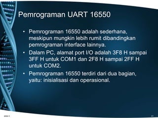Pemrograman UART 16550
• Pemrograman 16550 adalah sederhana,
meskipun mungkin lebih rumit dibandingkan
pemrograman interface lainnya.
• Dalam PC, alamat port I/O adalah 3F8 H sampai
3FF H untuk COM1 dan 2F8 H sampai 2FF H
untuk COM2.
• Pemrograman 16550 terdiri dari dua bagian,
yaitu: inisialisasi dan operasional.
slide 4 41
 