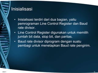 Inisialisasi
• Inisialisasi terdiri dari dua bagian, yaitu
pemrograman Line Control Register dan Baud
rate divisor.
• Line Control Register digunakan untuk memilih
jumlah bit data, stop bit, dan paritas.
• Baud rate divisor diprogram dengan suatu
pembagi untuk menetapkan Baud rate pengirim.
slide 4 42
 