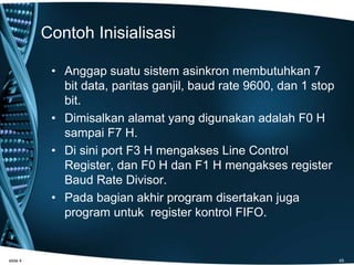 Contoh Inisialisasi
• Anggap suatu sistem asinkron membutuhkan 7
bit data, paritas ganjil, baud rate 9600, dan 1 stop
bit.
• Dimisalkan alamat yang digunakan adalah F0 H
sampai F7 H.
• Di sini port F3 H mengakses Line Control
Register, dan F0 H dan F1 H mengakses register
Baud Rate Divisor.
• Pada bagian akhir program disertakan juga
program untuk register kontrol FIFO.
slide 4 45
 