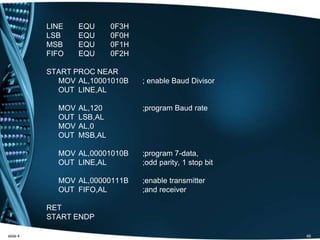 LINE EQU 0F3H
LSB EQU 0F0H
MSB EQU 0F1H
FIFO EQU 0F2H
START PROC NEAR
MOV AL,10001010B ; enable Baud Divisor
OUT LINE,AL
MOV AL,120 ;program Baud rate
OUT LSB,AL
MOV AL,0
OUT MSB,AL
MOV AL,00001010B ;program 7-data,
OUT LINE,AL ;odd parity, 1 stop bit
MOV AL,00000111B ;enable transmitter
OUT FIFO,AL ;and receiver
RET
START ENDP
slide 4 46
 
