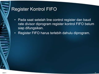 Register Kontrol FIFO
• Pada saat setelah line control register dan baud
rate divisor diprogram register kontrol FIFO belum
siap difungsikan.
• Register FIFO harus terlebih dahulu diprogram.
slide 4 47
 
