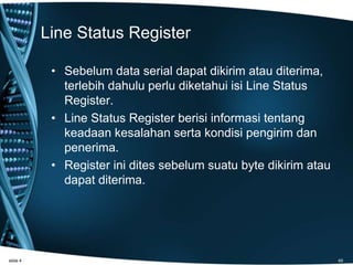 Line Status Register
• Sebelum data serial dapat dikirim atau diterima,
terlebih dahulu perlu diketahui isi Line Status
Register.
• Line Status Register berisi informasi tentang
keadaan kesalahan serta kondisi pengirim dan
penerima.
• Register ini dites sebelum suatu byte dikirim atau
dapat diterima.
slide 4 49
 
