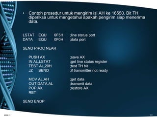 • Contoh prosedur untuk mengirim isi AH ke 16550. Bit TH
diperiksa untuk mengetahui apakah pengirim siap menerima
data.
LSTAT EQU 0F5H ;line status port
DATA EQU 0F0H ;data port
SEND PROC NEAR
PUSH AX ;save AX
IN AL,LSTAT ;get line status register
TEST AL,20H ;test TH bit
JZ SEND ;if transmitter not ready
MOV AL,AH ;get data
OUT DATA,AL ;transmit data
POP AX ;restore AX
RET
SEND ENDP
slide 4 51
 