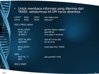 • Untuk membaca informasi yang diterima dari
16550, sebelumnya bit DR harus diperiksa.
LSTAT EQU 0F5H ;line status port
DATA EQU 0F0H ;data port
RECV PROC NEAR
IN AL,LSTAT ;get line status register
TEST AL,1 ;test DR bit
JZ RECV ;if no data in receiver
TEST AL,0EH ;test all 3 error bits
JNZ ERR ;for an error
IN AL,DATA ;read data from 16550
RET
ERR:
MOV AL,’?’ ;get question mark
RET
RECV ENDP
slide 4 52
 