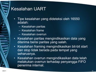 Kesalahan UART
• Tipe kesalahan yang dideteksi oleh 16550
adalah:
– Kesalahan paritas
– Kesalahan frame
– Kesalahan overrun
• Kesalahan paritas mengindikasikan data yang
diterima berisi paritas yang salah.
• Kesalahan framing mengindikasikan bit-bit start
dan stop tidak berada pada tempat yang
seharusnya.
• Kesalahan overrun mengindikasikan data telah
melakukan overrun terhadap penyangga FIFO
penerima internal.
slide 4 53
 