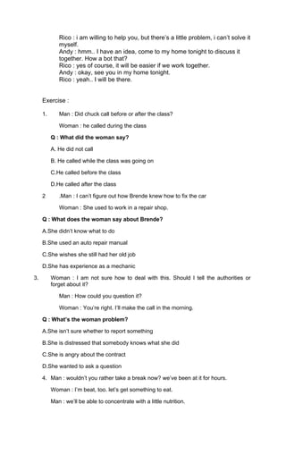 Rico : i am willing to help you, but there’s a little problem, i can’t solve it
myself.
Andy : hmm.. I have an idea, come to my home tonight to discuss it
together. How a bot that?
Rico : yes of course, it will be easier if we work together.
Andy : okay, see you in my home tonight.
Rico : yeah.. I will be there.
Exercise :
1. Man : Did chuck call before or after the class?
Woman : he called during the class
Q : What did the woman say?
A. He did not call
B. He called while the class was going on
C.He called before the class
D.He called after the class
2 .Man : I can’t figure out how Brende knew how to fix the car
Woman : She used to work in a repair shop.
Q : What does the woman say about Brende?
A.She didn’t know what to do
B.She used an auto repair manual
C.She wishes she still had her old job
D.She has experience as a mechanic
3. Woman : I am not sure how to deal with this. Should I tell the authorities or
forget about it?
Man : How could you question it?
Woman : You’re right. I’ll make the call in the morning.
Q : What’s the woman problem?
A.She isn’t sure whether to report something
B.She is distressed that somebody knows what she did
C.She is angry about the contract
D.She wanted to ask a question
4. Man : wouldn’t you rather take a break now? we’ve been at it for hours.
Woman : I’m beat, too. let’s get something to eat.
Man : we’ll be able to concentrate with a little nutrition.
 