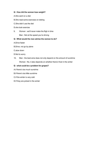 Q : How did the woman lose weight?
A.She went on a diet
B.She read some exercises on dieting
C.She didn’t use the diet
D.she took exercise
9. Woman : we’ll never make the fligh in time
Man : Not at the speed you’re driving
Q : What would the man advise the woman to do?
A.Drive faster
B.Drive, not go by plane
C.slow down
D.Not to worry
10. Man : the best wine does not only depend on the amount of sunshine
Woman : No, it also depends on whether there’s frost in the winter
Q : what could be a problem for grapes?
A.if there’s too much sunshine
B.If there’s too little sunshine
C.If the winter is very cold
D.If they are picked in the winter
 