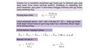 Didalam hal ini hendaklah diusahakan agar kedua gigi itu dibebani gaya yang
sama besar (atau hanya berbeda sedikit). Disamping itu dipandang dari
sudut keamanan, gaya geser H seluruhnya dianggap didukung oleh gigi kedua
(yang belakang) saja.
Panjang kayu muka,
Untuk memenuhi syarat : tm2 - tm1 > 1cm dan S1 = S2 = , maka gigi kedua
tidak dapat dibuat menurut garis bagi sudut luar, melainkan dibuat tegak
lurus batang serong.
Untuk mencari tegangan ijinnya
Mencari tm dan tv
.𝛾. 𝛼. 𝛽
 