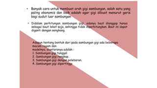 • Banyak cara untuk membuat arah gigi sambungan, salah satu yang
paling ekonomis dan baik adalah agar gigi dibuat menurut garis
bagi sudut luar sambungan
• Didalam perhitungan sambungan gigi, adanya baut dianggap hanya
sebagai baut lekat saja, sehingga tidak diperhitungkan. Baut ini dapat
diganti dengan sengkang.
Adapun tentang bentuk dari pada sambungan gigi ada beberapa
macam ragam dan
modelnya, diantaranya adalah :
1. Sambungan gigi tunggal.
2. Sambungan gigi rangkap.
3. Sambungan gigi dengan pelebaran.
4. Sambungan gigi dipertinggi
 
