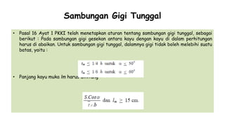 Sambungan Gigi Tunggal
• Pasal 16 Ayat 1 PKKI telah menetapkan aturan tentang sambungan gigi tunggal, sebagai
berikut : Pada sambungan gigi gesekan antara kayu dengan kayu di dalam perhitungan
harus di abaikan. Untuk sambungan gigi tunggal, dalamnya gigi tidak boleh melebihi suatu
batas, yaitu :
• Panjang kayu muka lm harus dihitung
 