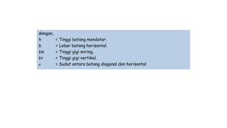 dengan,
h = Tinggi batang mendatar.
b = Lebar batang horisontal.
tm = Tinggi gigi miring.
tv = Tinggi gigi vertikal.
𝛼 = Sudut antara batang diagonal dan horisontal
 