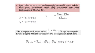 • Agar dalam perencanaan sambungan gigi memenuhi syarat teknis ,
maka perlu ditetapkan tinggi yang dibutuhkan dari pada
sambungan gigi (tv atau tm).
Jika N sejajar arah serat, maka , Tetapi karena pada
batang diagonal N membentuk sudut 1/2 𝛼 dengan arah serat maka :
.𝛾. 𝛼. 𝛽
 