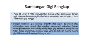 Sambungan Gigi Rangkap
• Pasal 16 Ayat 2 PKKI menyebutkan bahwa untuk sambungan dengan
gigi rangkap dalamnya gigi kedua harus memenuhi syarat seperti pada
sambungan gigi tunggal.
• Dengan membuat gigi rangkap eksentrisitas dapat diperkecil atau
dihilangkan sama sekali. Gigi rangkap mempunyai kejelekan, bahwa
dalam pelaksanaan oleh tukangtukang kayu gigi tersebut sering dibuat
tidak sesuai ukurannya, sehingga gaya yang dipikul oleh masing-masing
gigi tidak sesuai dengan perhitungan kita.
 