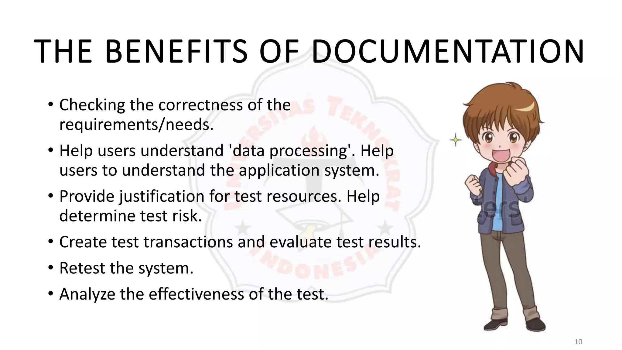 10
THE BENEFITS OF DOCUMENTATION
• Checking the correctness of the
requirements/needs.
• Help users understand 'data processing'. Help
users to understand the application system.
• Provide justification for test resources. Help
determine test risk.
• Create test transactions and evaluate test results.
• Retest the system.
• Analyze the effectiveness of the test.
 