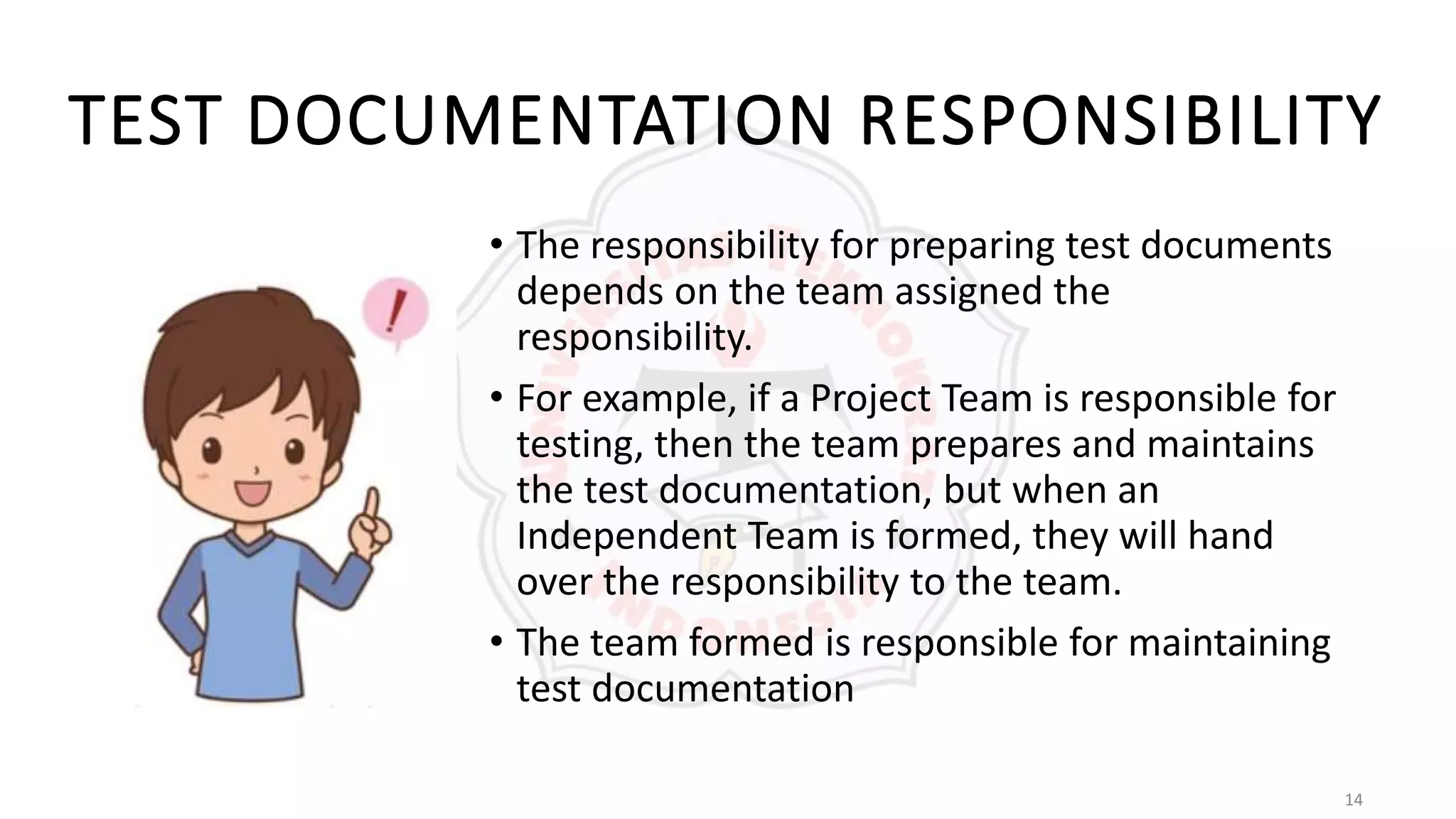14
TEST DOCUMENTATION RESPONSIBILITY
• The responsibility for preparing test documents
depends on the team assigned the
responsibility.
• For example, if a Project Team is responsible for
testing, then the team prepares and maintains
the test documentation, but when an
Independent Team is formed, they will hand
over the responsibility to the team.
• The team formed is responsible for maintaining
test documentation
 