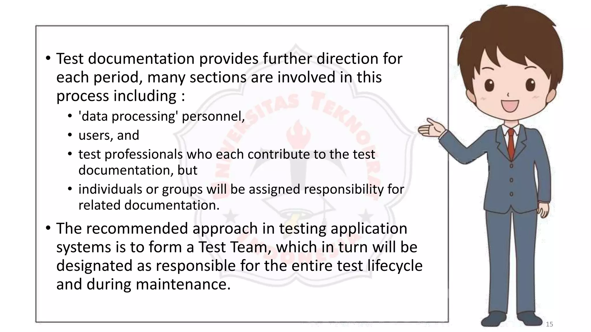 15
• Test documentation provides further direction for
each period, many sections are involved in this
process including :
• 'data processing' personnel,
• users, and
• test professionals who each contribute to the test
documentation, but
• individuals or groups will be assigned responsibility for
related documentation.
• The recommended approach in testing application
systems is to form a Test Team, which in turn will be
designated as responsible for the entire test lifecycle
and during maintenance.
 