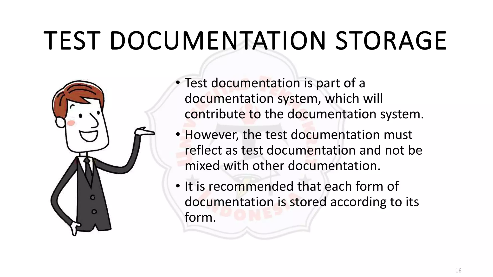 16
TEST DOCUMENTATION STORAGE
• Test documentation is part of a
documentation system, which will
contribute to the documentation system.
• However, the test documentation must
reflect as test documentation and not be
mixed with other documentation.
• It is recommended that each form of
documentation is stored according to its
form.
 