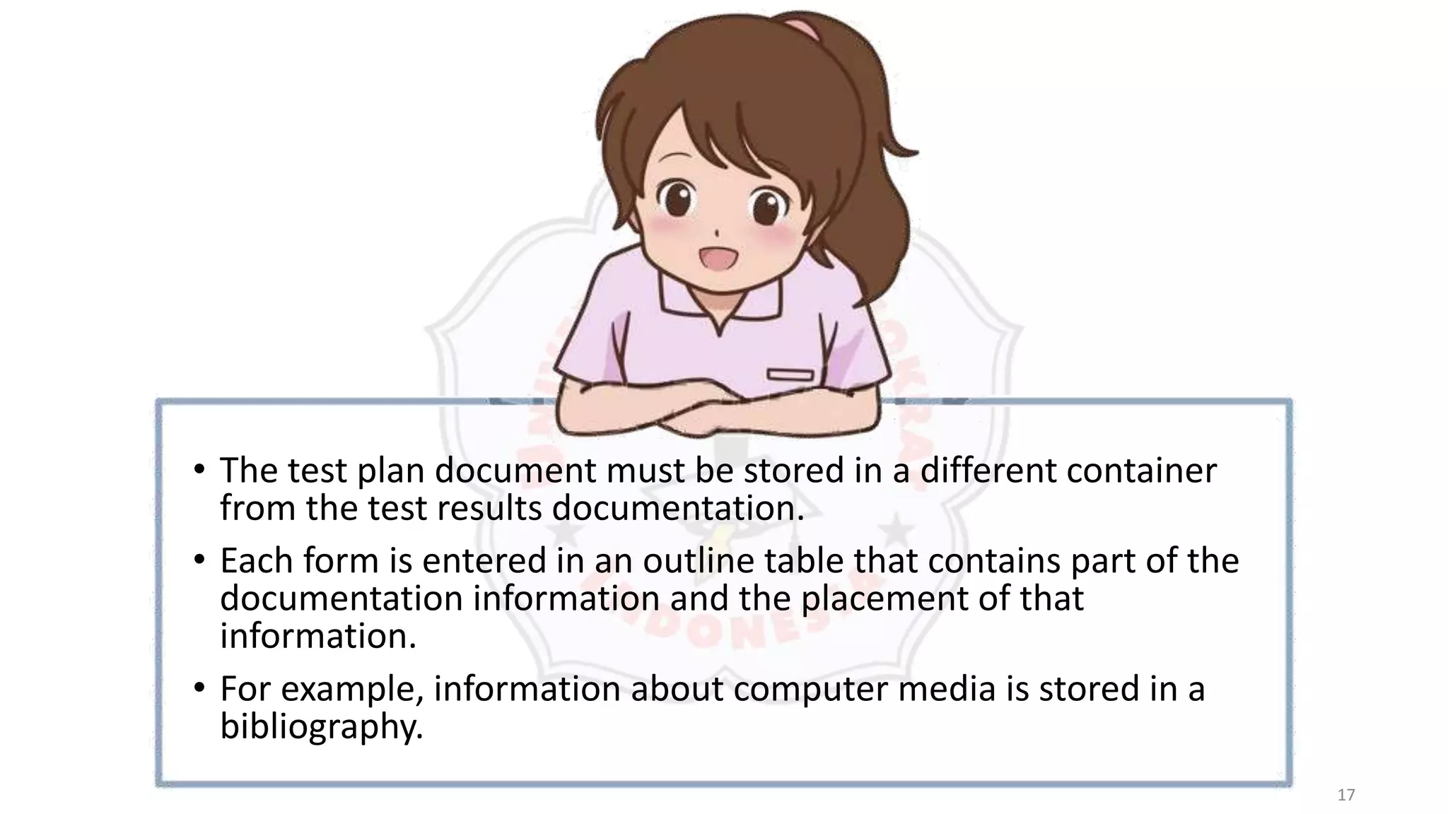 17
• The test plan document must be stored in a different container
from the test results documentation.
• Each form is entered in an outline table that contains part of the
documentation information and the placement of that
information.
• For example, information about computer media is stored in a
bibliography.
 