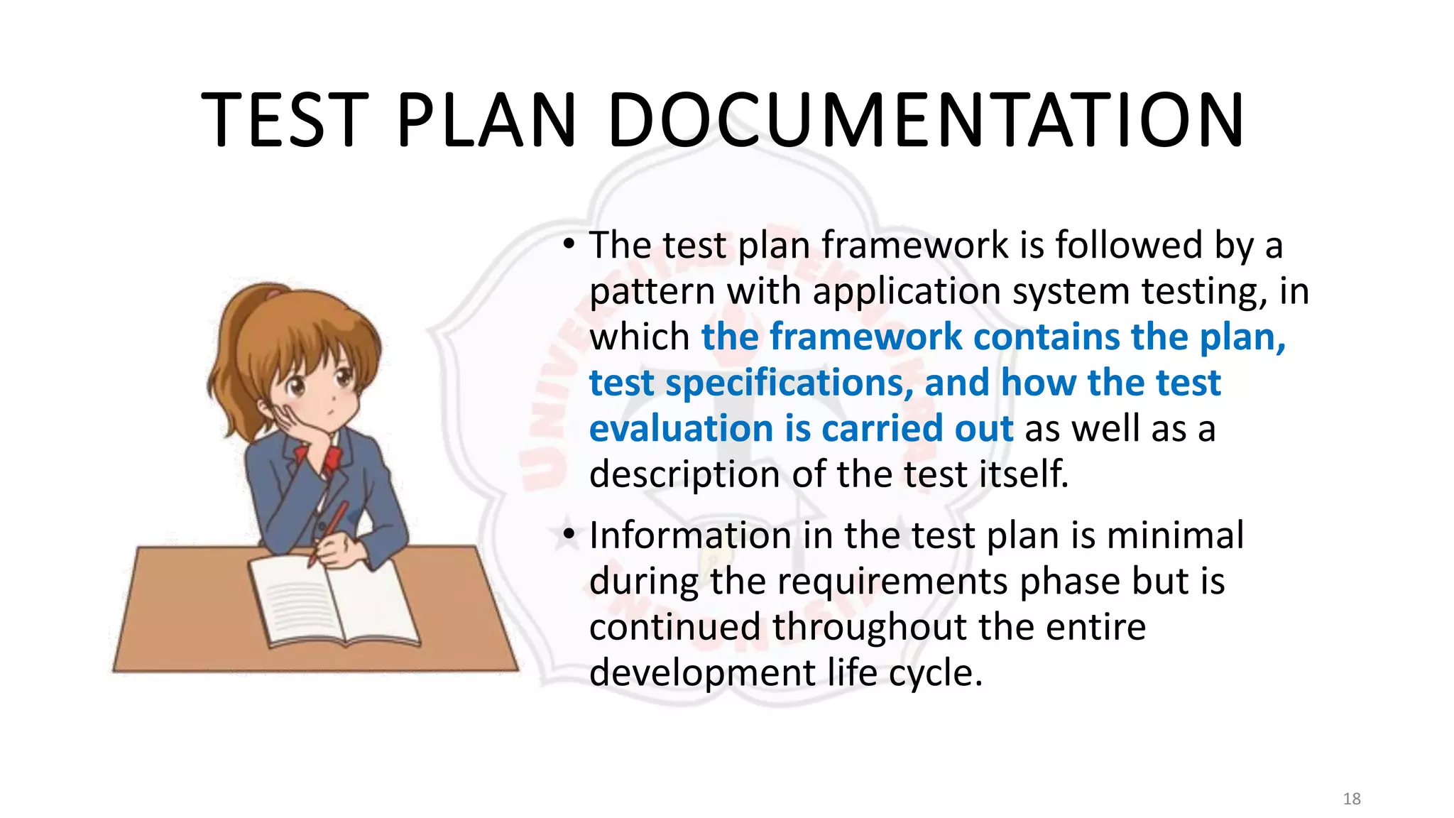18
TEST PLAN DOCUMENTATION
• The test plan framework is followed by a
pattern with application system testing, in
which the framework contains the plan,
test specifications, and how the test
evaluation is carried out as well as a
description of the test itself.
• Information in the test plan is minimal
during the requirements phase but is
continued throughout the entire
development life cycle.
 