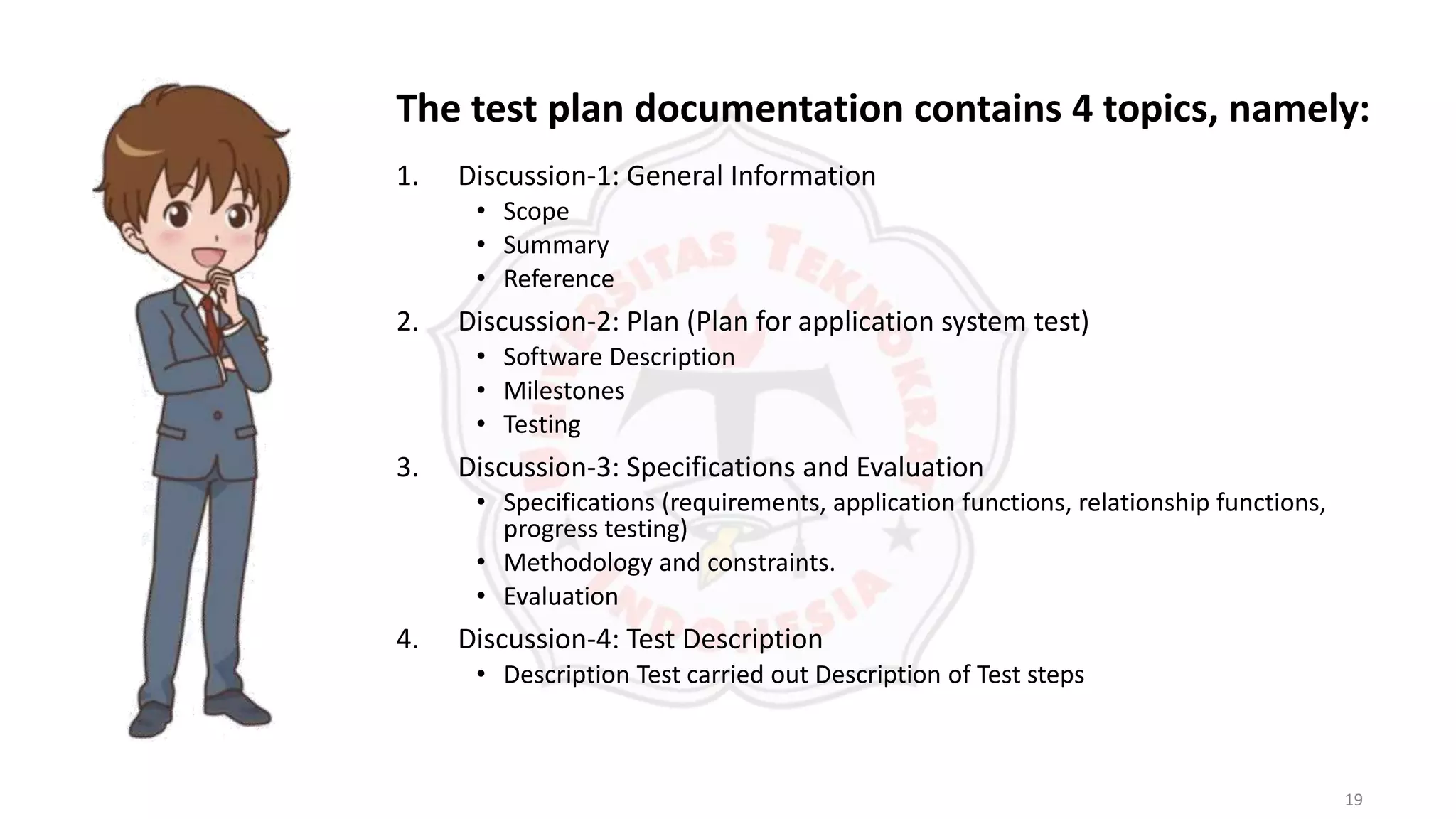 19
1. Discussion-1: General Information
• Scope
• Summary
• Reference
2. Discussion-2: Plan (Plan for application system test)
• Software Description
• Milestones
• Testing
3. Discussion-3: Specifications and Evaluation
• Specifications (requirements, application functions, relationship functions,
progress testing)
• Methodology and constraints.
• Evaluation
4. Discussion-4: Test Description
• Description Test carried out Description of Test steps
The test plan documentation contains 4 topics, namely:
 