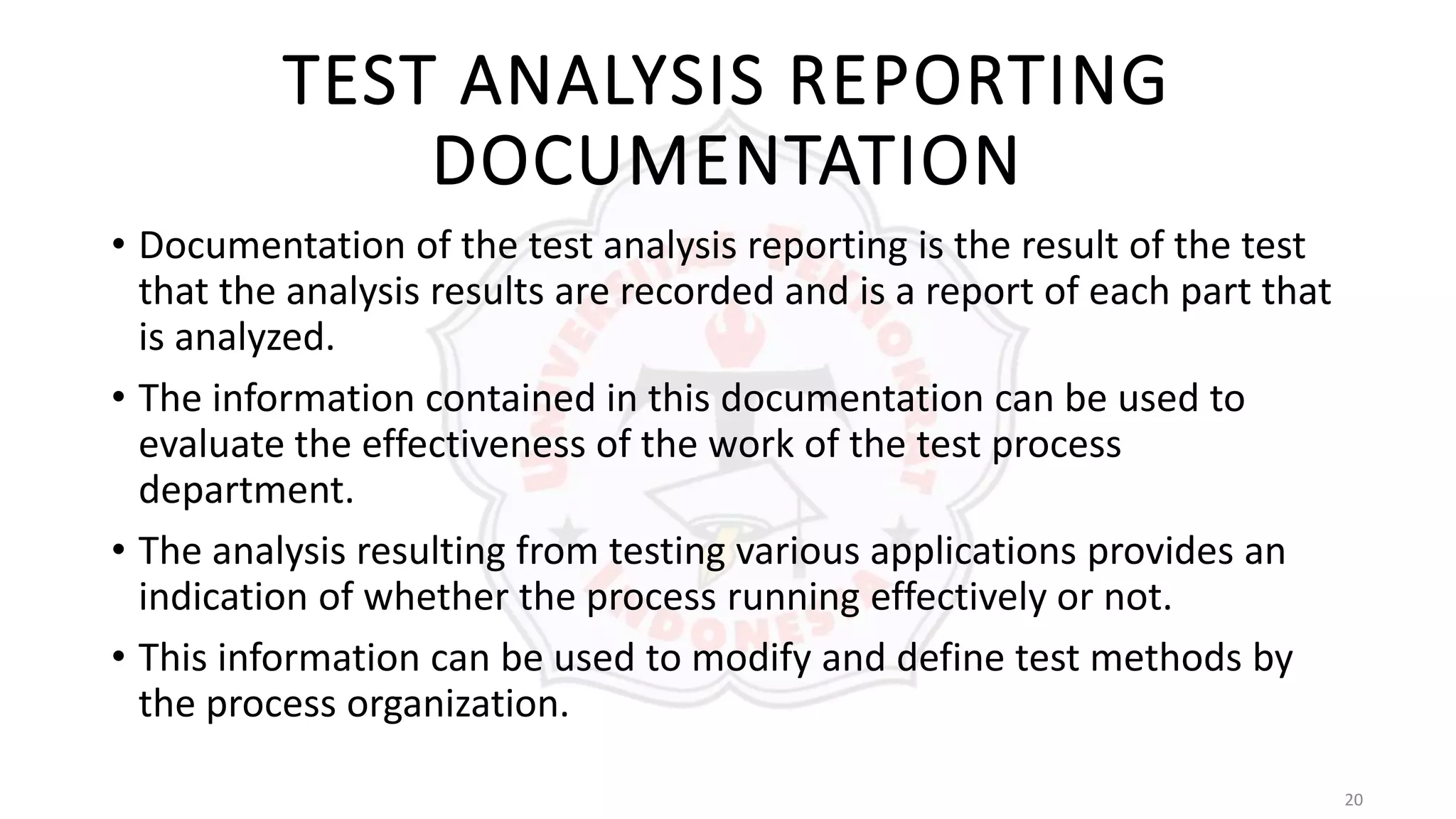 20
TEST ANALYSIS REPORTING
DOCUMENTATION
• Documentation of the test analysis reporting is the result of the test
that the analysis results are recorded and is a report of each part that
is analyzed.
• The information contained in this documentation can be used to
evaluate the effectiveness of the work of the test process
department.
• The analysis resulting from testing various applications provides an
indication of whether the process running effectively or not.
• This information can be used to modify and define test methods by
the process organization.
 