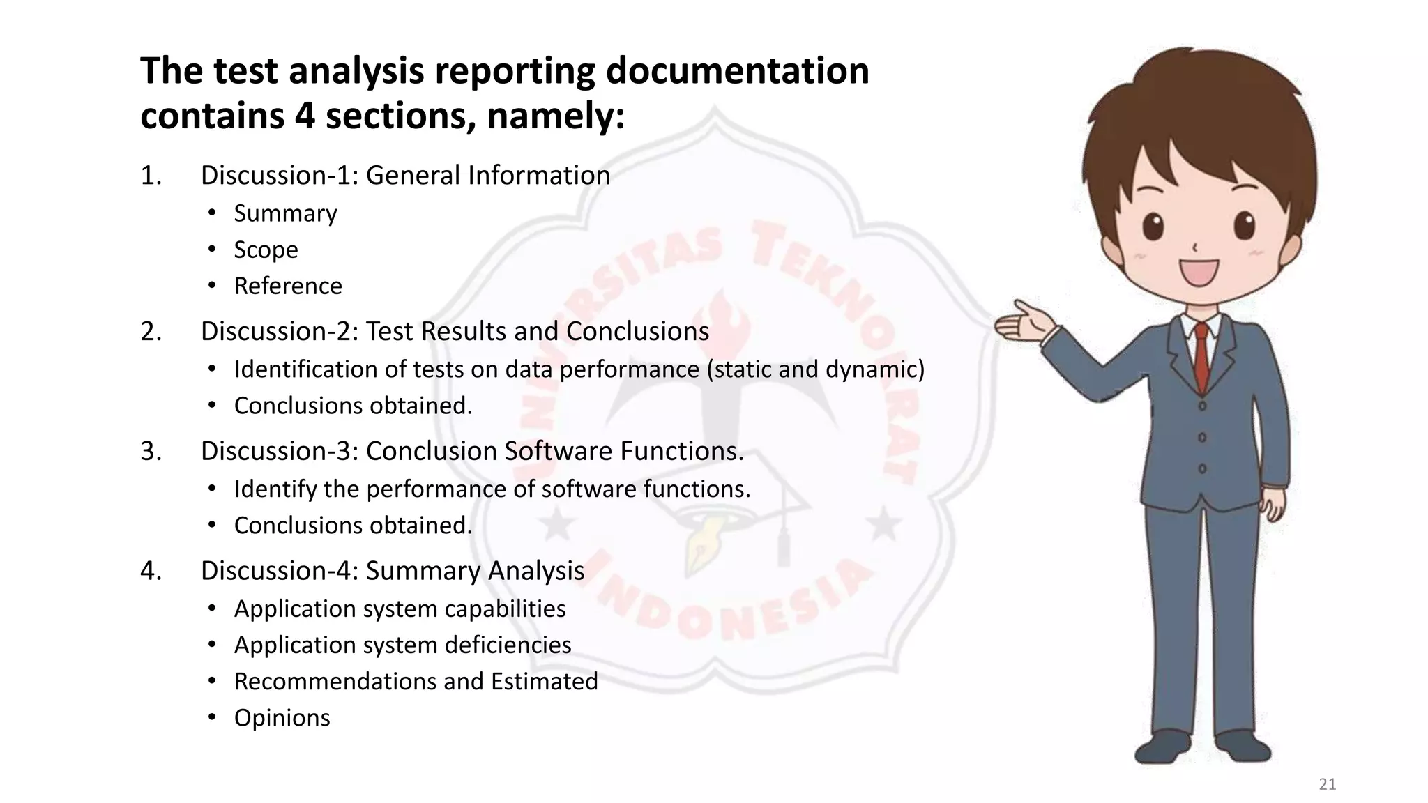 21
The test analysis reporting documentation
contains 4 sections, namely:
1. Discussion-1: General Information
• Summary
• Scope
• Reference
2. Discussion-2: Test Results and Conclusions
• Identification of tests on data performance (static and dynamic)
• Conclusions obtained.
3. Discussion-3: Conclusion Software Functions.
• Identify the performance of software functions.
• Conclusions obtained.
4. Discussion-4: Summary Analysis
• Application system capabilities
• Application system deficiencies
• Recommendations and Estimated
• Opinions
 