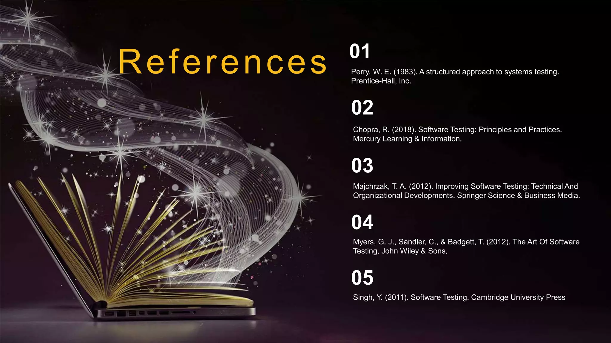 References
Chopra, R. (2018). Software Testing: Principles and Practices.
Mercury Learning & Information.
02
Majchrzak, T. A. (2012). Improving Software Testing: Technical And
Organizational Developments. Springer Science & Business Media.
03
Myers, G. J., Sandler, C., & Badgett, T. (2012). The Art Of Software
Testing. John Wiley & Sons.
04
Perry, W. E. (1983). A structured approach to systems testing.
Prentice-Hall, Inc.
01
Singh, Y. (2011). Software Testing. Cambridge University Press
05
 