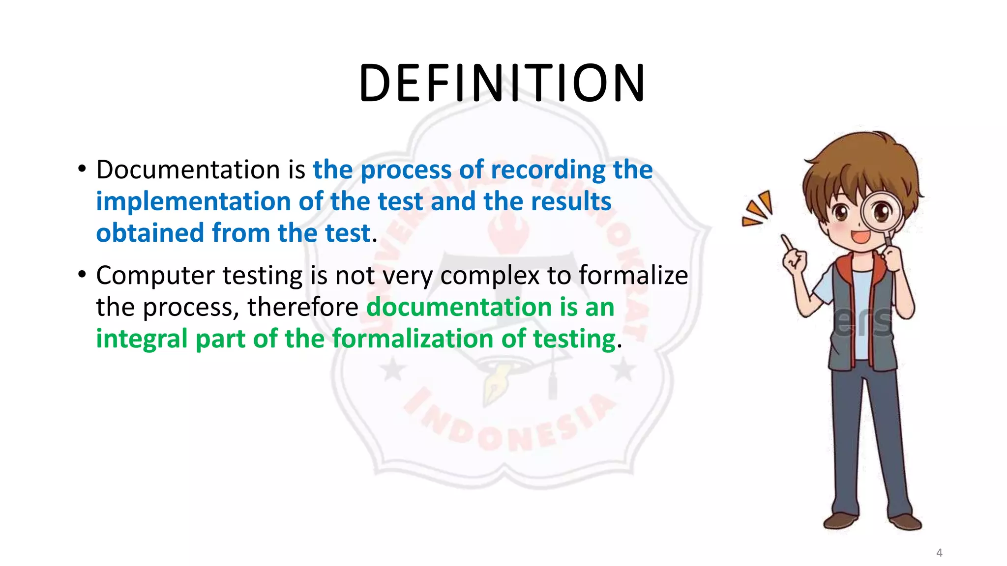 4
DEFINITION
• Documentation is the process of recording the
implementation of the test and the results
obtained from the test.
• Computer testing is not very complex to formalize
the process, therefore documentation is an
integral part of the formalization of testing.
 