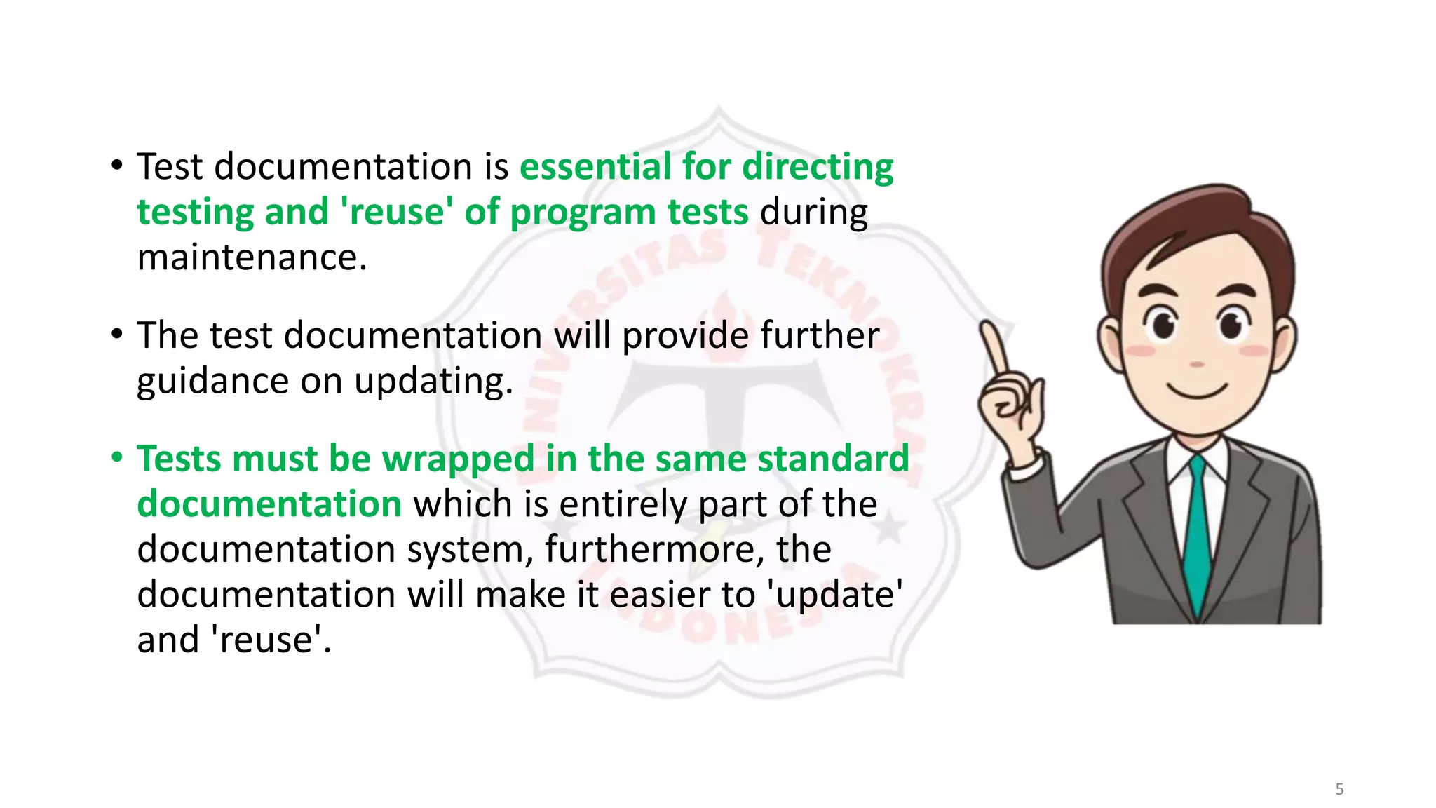 5
• Test documentation is essential for directing
testing and 'reuse' of program tests during
maintenance.
• The test documentation will provide further
guidance on updating.
• Tests must be wrapped in the same standard
documentation which is entirely part of the
documentation system, furthermore, the
documentation will make it easier to 'update'
and 'reuse'.
 