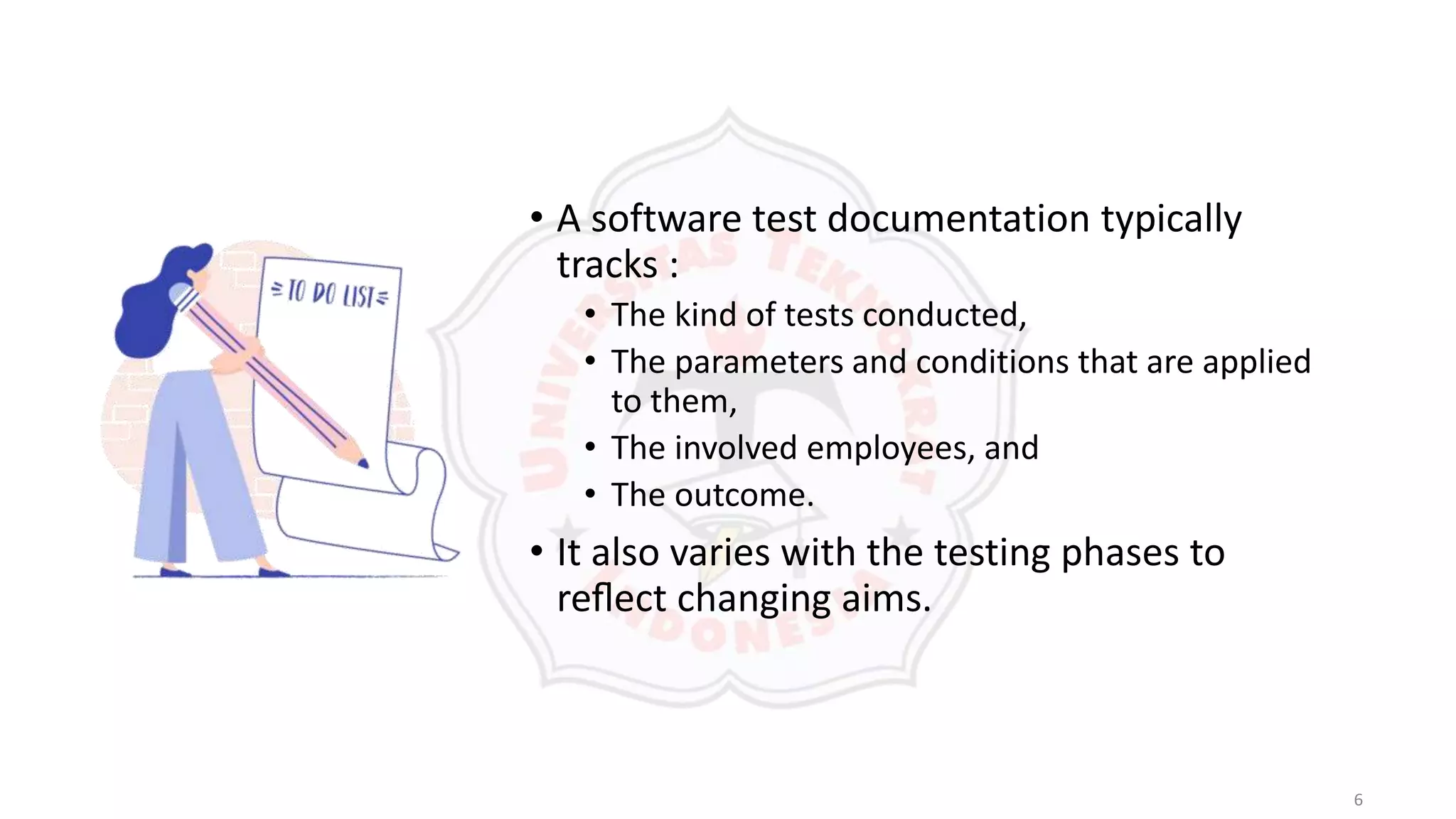 6
• A software test documentation typically
tracks :
• The kind of tests conducted,
• The parameters and conditions that are applied
to them,
• The involved employees, and
• The outcome.
• It also varies with the testing phases to
reﬂect changing aims.
 