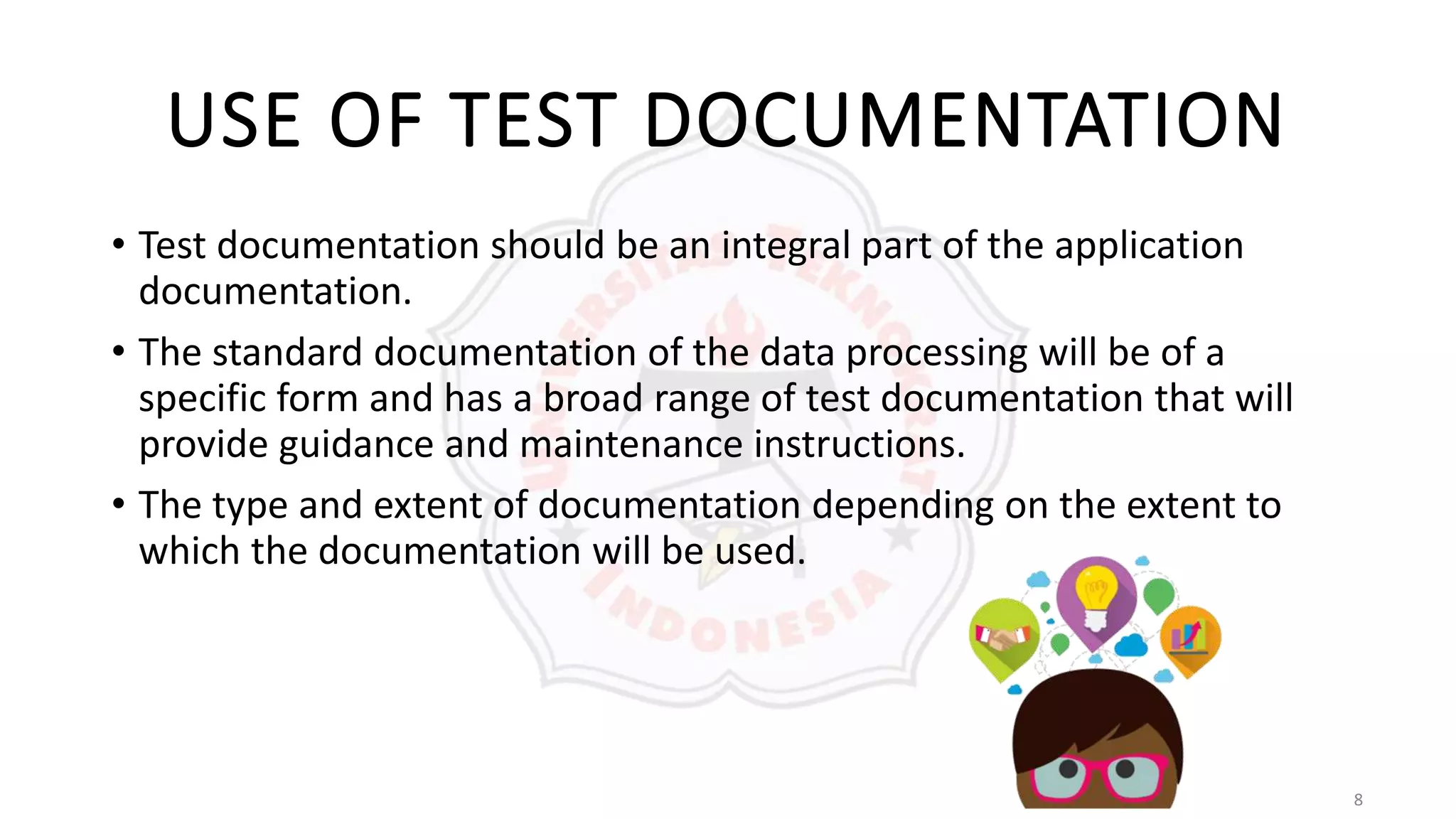 8
USE OF TEST DOCUMENTATION
• Test documentation should be an integral part of the application
documentation.
• The standard documentation of the data processing will be of a
specific form and has a broad range of test documentation that will
provide guidance and maintenance instructions.
• The type and extent of documentation depending on the extent to
which the documentation will be used.
 