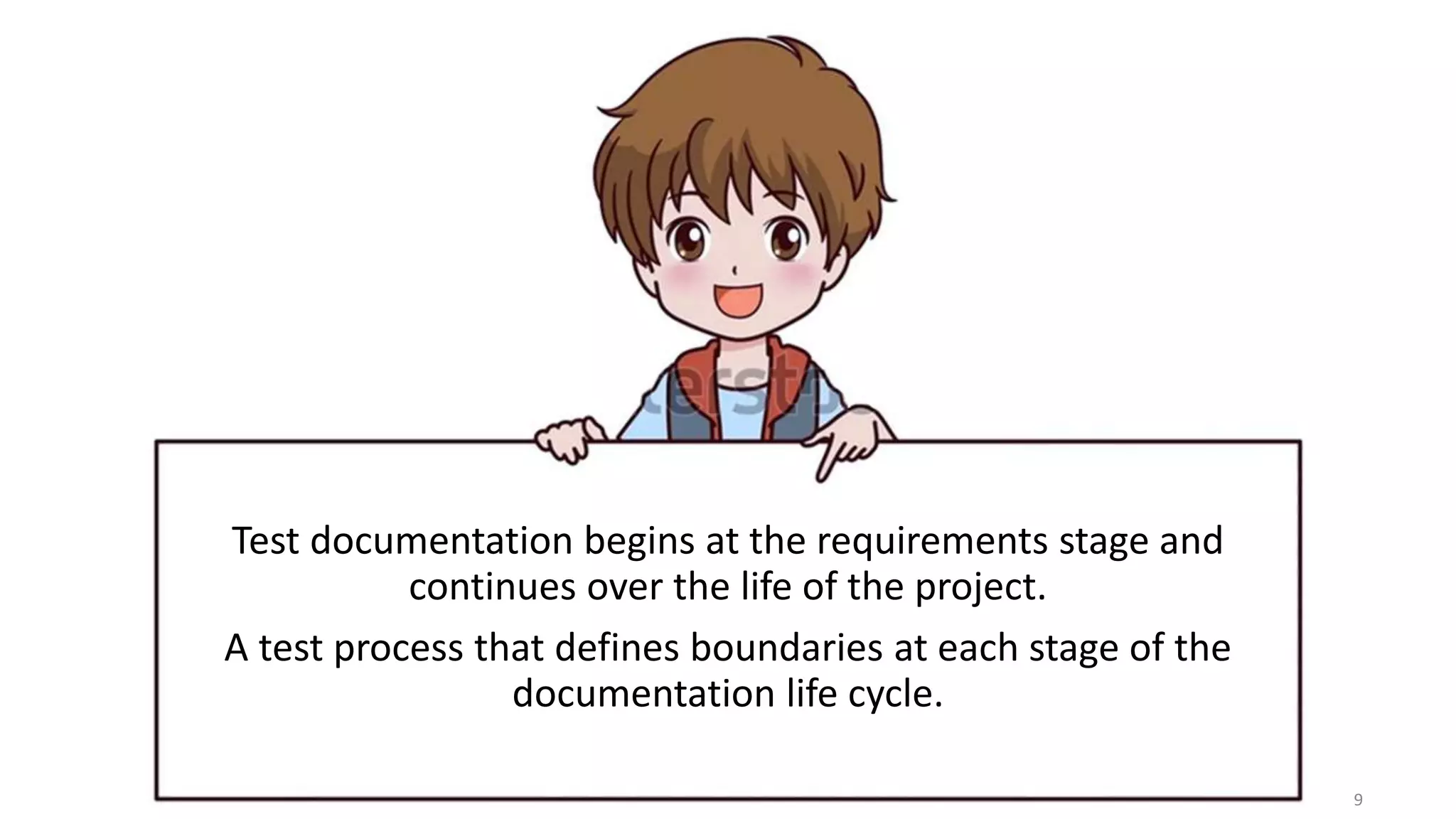 9
Test documentation begins at the requirements stage and
continues over the life of the project.
A test process that defines boundaries at each stage of the
documentation life cycle.
 