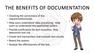 10
THE BENEFITS OF DOCUMENTATION
• Checking the correctness of the
requirements/needs.
• Help users understand 'data processing'. Help
users to understand the application system.
• Provide justification for test resources. Help
determine test risk.
• Create test transactions and evaluate test results.
• Retest the system.
• Analyze the effectiveness of the test.
 