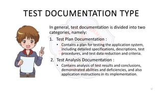 12
TEST DOCUMENTATION TYPE
In general, test documentation is divided into two
categories, namely:
1. Test Plan Documentation :
• Contains a plan for testing the application system,
including detailed specifications, descriptions, test
procedures, and test data reduction and criteria.
2. Test Analysis Documentation :
• Contains analysis of test results and conclusions,
demonstrated abilities and deficiencies, and also
application instructions in its implementation.
 