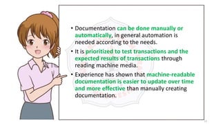 13
• Documentation can be done manually or
automatically, in general automation is
needed according to the needs.
• It is prioritized to test transactions and the
expected results of transactions through
reading machine media.
• Experience has shown that machine-readable
documentation is easier to update over time
and more effective than manually creating
documentation.
 