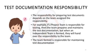 14
TEST DOCUMENTATION RESPONSIBILITY
• The responsibility for preparing test documents
depends on the team assigned the
responsibility.
• For example, if a Project Team is responsible for
testing, then the team prepares and maintains
the test documentation, but when an
Independent Team is formed, they will hand
over the responsibility to the team.
• The team formed is responsible for maintaining
test documentation
 