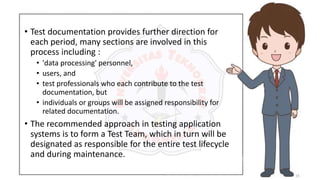 15
• Test documentation provides further direction for
each period, many sections are involved in this
process including :
• 'data processing' personnel,
• users, and
• test professionals who each contribute to the test
documentation, but
• individuals or groups will be assigned responsibility for
related documentation.
• The recommended approach in testing application
systems is to form a Test Team, which in turn will be
designated as responsible for the entire test lifecycle
and during maintenance.
 