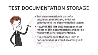 16
TEST DOCUMENTATION STORAGE
• Test documentation is part of a
documentation system, which will
contribute to the documentation system.
• However, the test documentation must
reflect as test documentation and not be
mixed with other documentation.
• It is recommended that each form of
documentation is stored according to its
form.
 